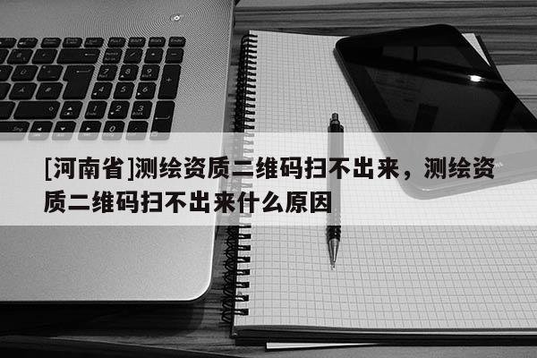 [河南省]測繪資質二維碼掃不出來，測繪資質二維碼掃不出來什么原因