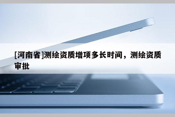 [河南省]測繪資質增項多長時間，測繪資質審批