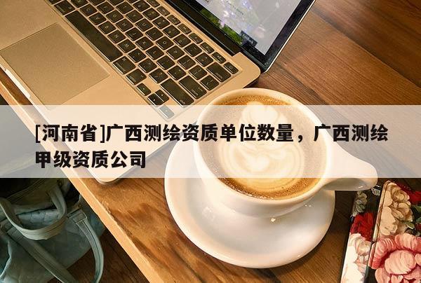 [河南省]廣西測繪資質單位數量，廣西測繪甲級資質公司