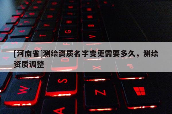 [河南省]測繪資質名字變更需要多久，測繪資質調整