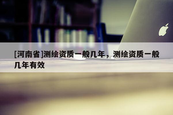 [河南省]測繪資質一般幾年，測繪資質一般幾年有效