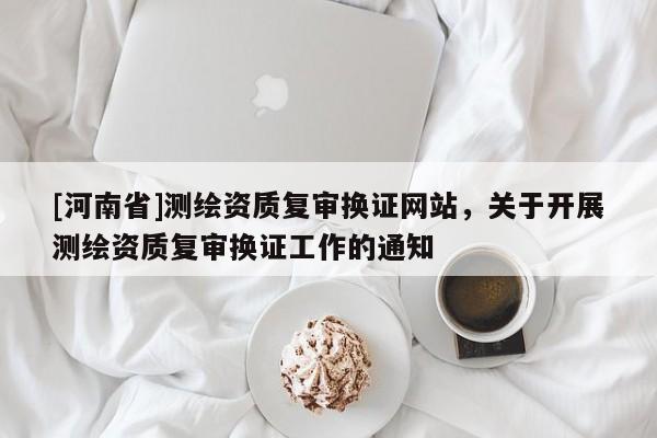 [河南省]測繪資質復審換證網站，關于開展測繪資質復審換證工作的通知