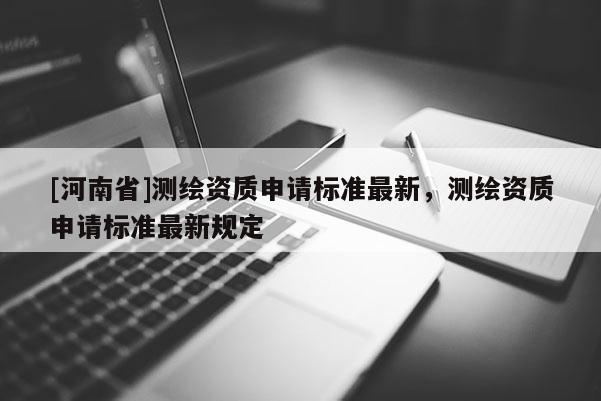 [河南省]測繪資質申請標準最新，測繪資質申請標準最新規定