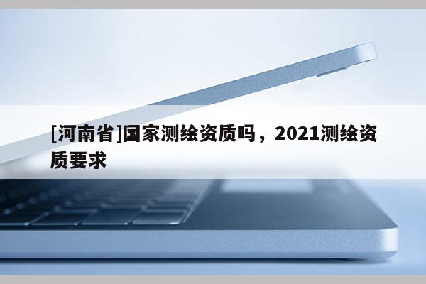 [河南省]國家測(cè)繪資質(zhì)嗎，2021測(cè)繪資質(zhì)要求