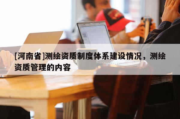 [河南省]測繪資質制度體系建設情況，測繪資質管理的內容