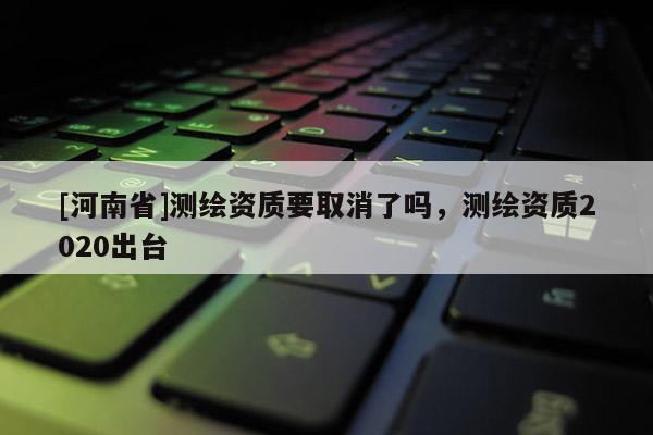 [河南省]測繪資質要取消了嗎，測繪資質2020出臺