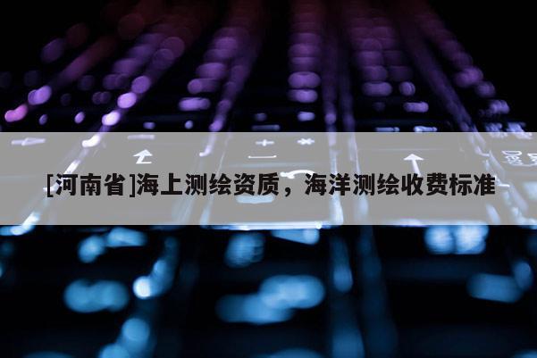 [河南省]海上測(cè)繪資質(zhì)，海洋測(cè)繪收費(fèi)標(biāo)準(zhǔn)