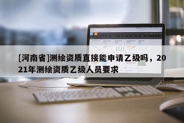[河南省]測(cè)繪資質(zhì)直接能申請(qǐng)乙級(jí)嗎，2021年測(cè)繪資質(zhì)乙級(jí)人員要求