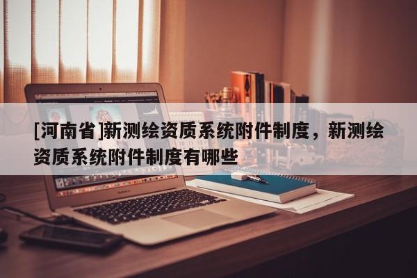 [河南省]新測繪資質系統附件制度，新測繪資質系統附件制度有哪些