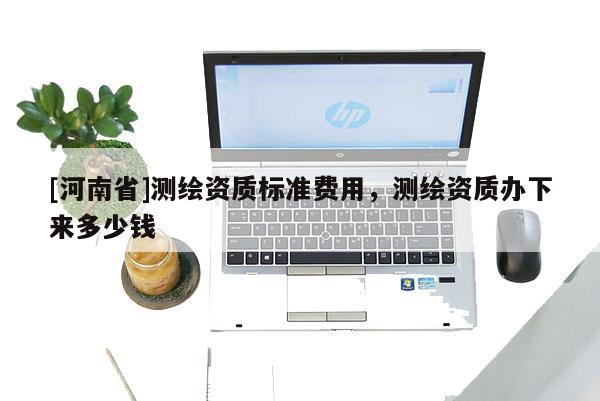 [河南省]測(cè)繪資質(zhì)標(biāo)準(zhǔn)費(fèi)用，測(cè)繪資質(zhì)辦下來多少錢