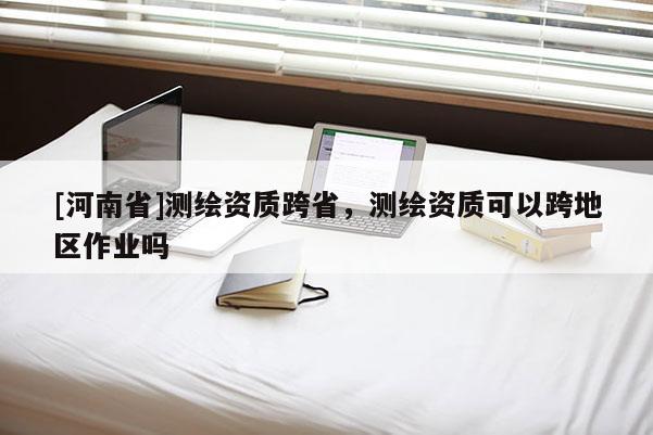 [河南省]測繪資質跨省，測繪資質可以跨地區作業嗎