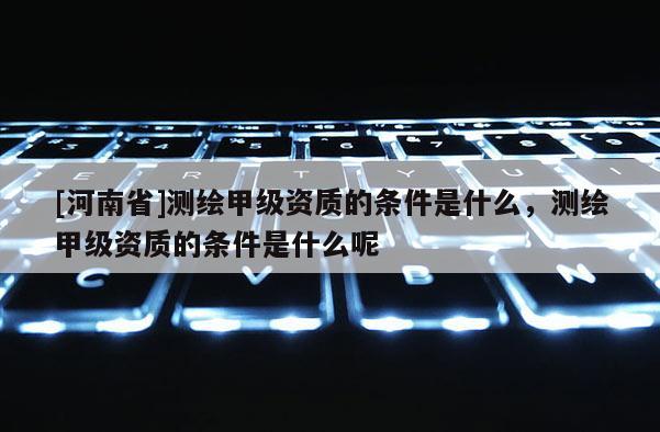 [河南省]測繪甲級資質的條件是什么，測繪甲級資質的條件是什么呢