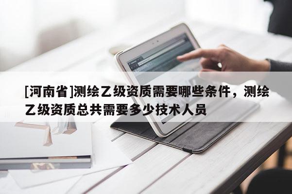 [河南省]測繪乙級資質需要哪些條件，測繪乙級資質總共需要多少技術人員