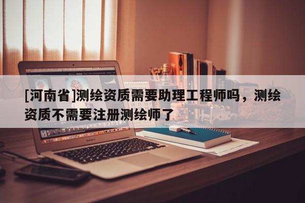 [河南省]測繪資質需要助理工程師嗎，測繪資質不需要注冊測繪師了