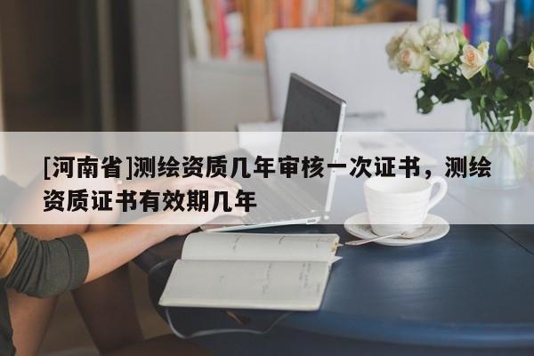 [河南省]測繪資質幾年審核一次證書，測繪資質證書有效期幾年