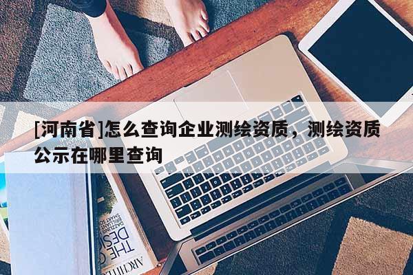 [河南省]怎么查詢企業測繪資質，測繪資質公示在哪里查詢