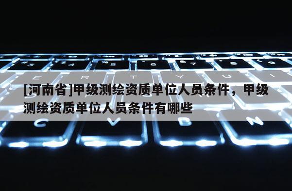 [河南省]甲級測繪資質單位人員條件，甲級測繪資質單位人員條件有哪些