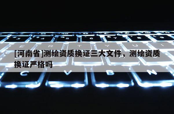 [河南省]測繪資質換證三大文件，測繪資質換證嚴格嗎