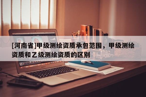 [河南省]甲級測繪資質承包范圍，甲級測繪資質和乙級測繪資質的區別