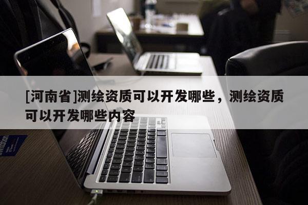 [河南省]測(cè)繪資質(zhì)可以開發(fā)哪些，測(cè)繪資質(zhì)可以開發(fā)哪些內(nèi)容