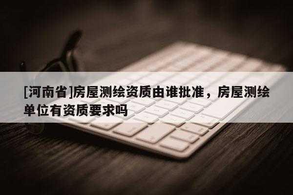 [河南省]房屋測繪資質由誰批準，房屋測繪單位有資質要求嗎