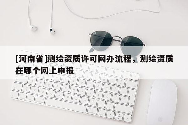 [河南省]測繪資質(zhì)許可網(wǎng)辦流程，測繪資質(zhì)在哪個網(wǎng)上申報