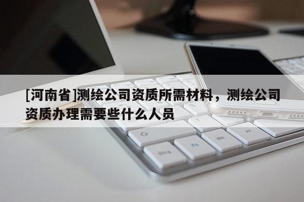 [河南省]測繪公司資質所需材料，測繪公司資質辦理需要些什么人員