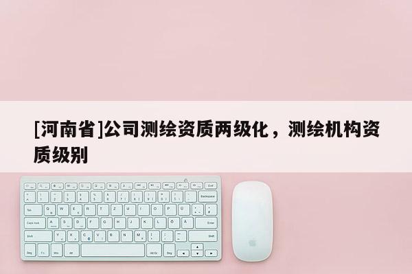 [河南省]公司測繪資質兩級化，測繪機構資質級別