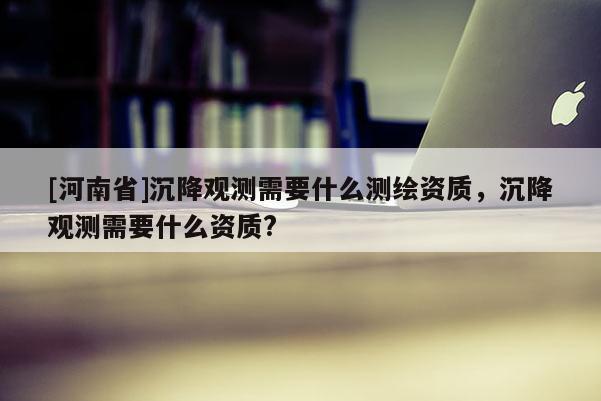 [河南省]沉降觀測需要什么測繪資質，沉降觀測需要什么資質?