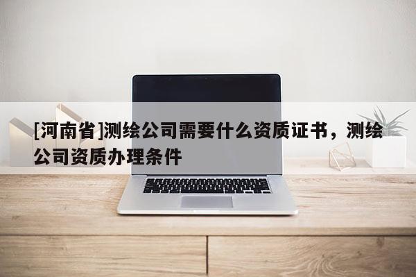 [河南省]測(cè)繪公司需要什么資質(zhì)證書(shū)，測(cè)繪公司資質(zhì)辦理?xiàng)l件