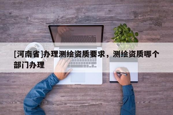 [河南省]辦理測繪資質(zhì)要求，測繪資質(zhì)哪個部門辦理