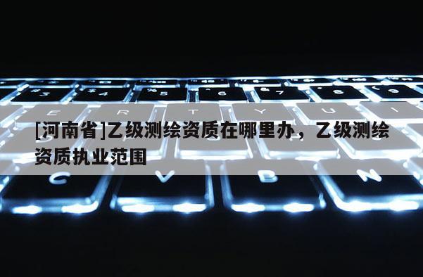 [河南省]乙級測繪資質在哪里辦，乙級測繪資質執業范圍