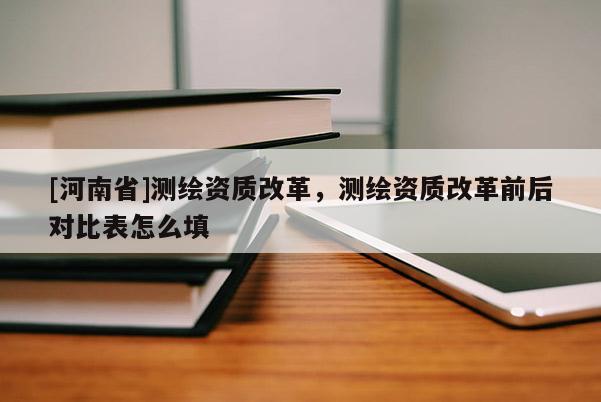 [河南省]測繪資質改革，測繪資質改革前后對比表怎么填