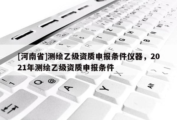 [河南省]測(cè)繪乙級(jí)資質(zhì)申報(bào)條件儀器，2021年測(cè)繪乙級(jí)資質(zhì)申報(bào)條件