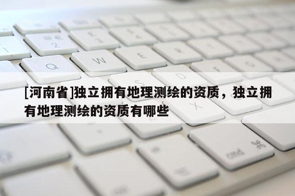 [河南省]獨(dú)立擁有地理測(cè)繪的資質(zhì)，獨(dú)立擁有地理測(cè)繪的資質(zhì)有哪些