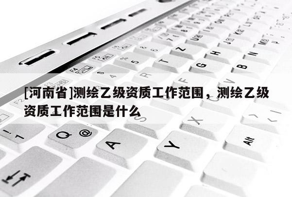 [河南省]測繪乙級資質工作范圍，測繪乙級資質工作范圍是什么