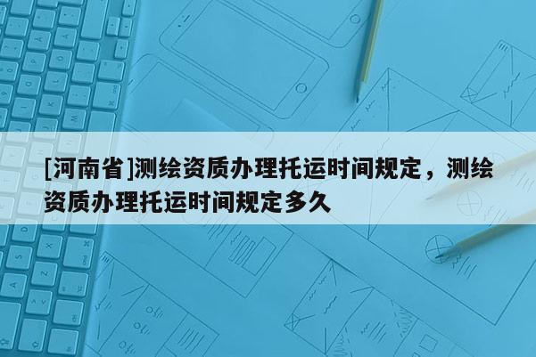 [河南省]測繪資質(zhì)辦理托運時間規(guī)定，測繪資質(zhì)辦理托運時間規(guī)定多久