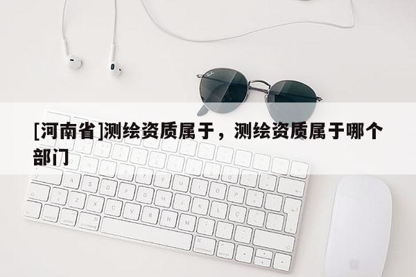 [河南省]測繪資質屬于，測繪資質屬于哪個部門