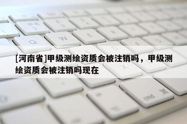 [河南省]甲級(jí)測(cè)繪資質(zhì)會(huì)被注銷嗎，甲級(jí)測(cè)繪資質(zhì)會(huì)被注銷嗎現(xiàn)在
