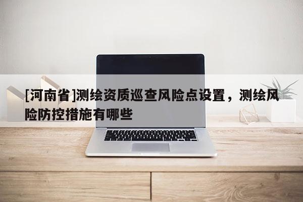 [河南省]測(cè)繪資質(zhì)巡查風(fēng)險(xiǎn)點(diǎn)設(shè)置，測(cè)繪風(fēng)險(xiǎn)防控措施有哪些