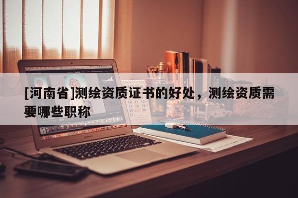 [河南省]測繪資質證書的好處，測繪資質需要哪些職稱