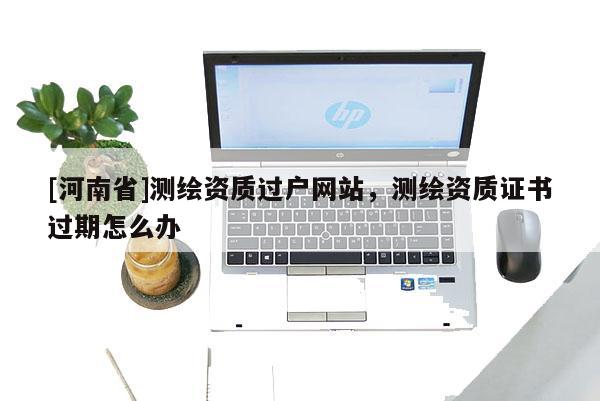 [河南省]測繪資質過戶網站，測繪資質證書過期怎么辦