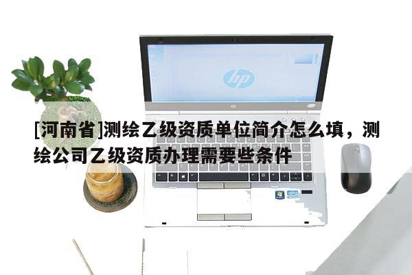 [河南省]測繪乙級資質單位簡介怎么填，測繪公司乙級資質辦理需要些條件
