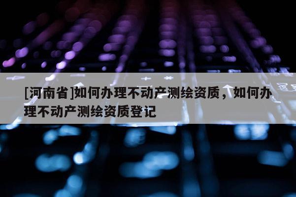 [河南省]如何辦理不動產測繪資質，如何辦理不動產測繪資質登記