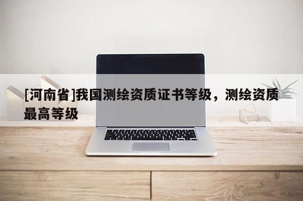 [河南省]我國測繪資質證書等級，測繪資質更高等級