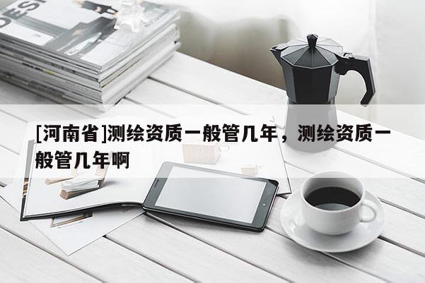 [河南省]測繪資質一般管幾年，測繪資質一般管幾年啊