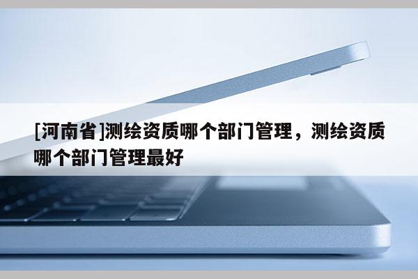 [河南省]測繪資質哪個部門管理，測繪資質哪個部門管理更好