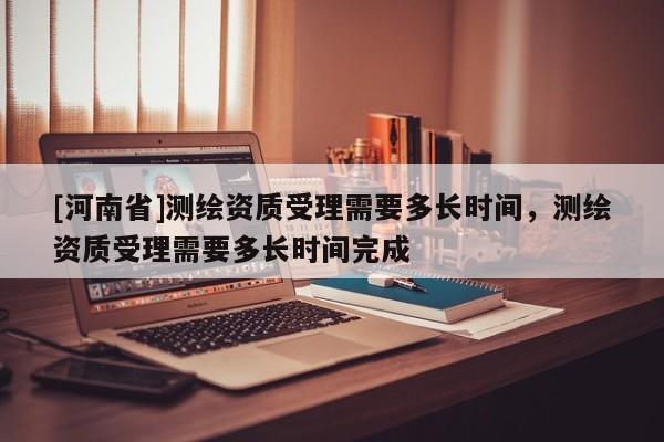 [河南省]測繪資質受理需要多長時間，測繪資質受理需要多長時間完成