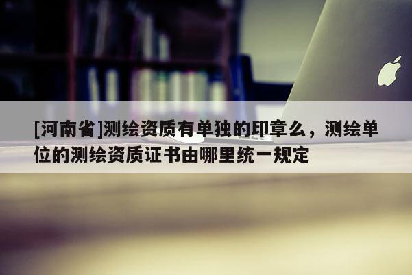 [河南省]測繪資質有單獨的印章么，測繪單位的測繪資質證書由哪里統一規定