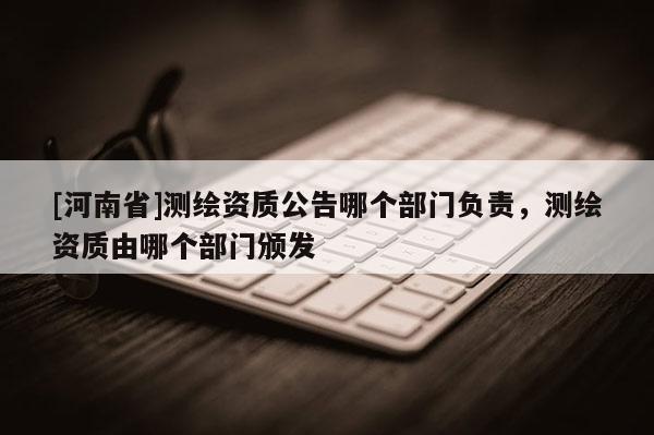 [河南省]測繪資質(zhì)公告哪個部門負(fù)責(zé)，測繪資質(zhì)由哪個部門頒發(fā)